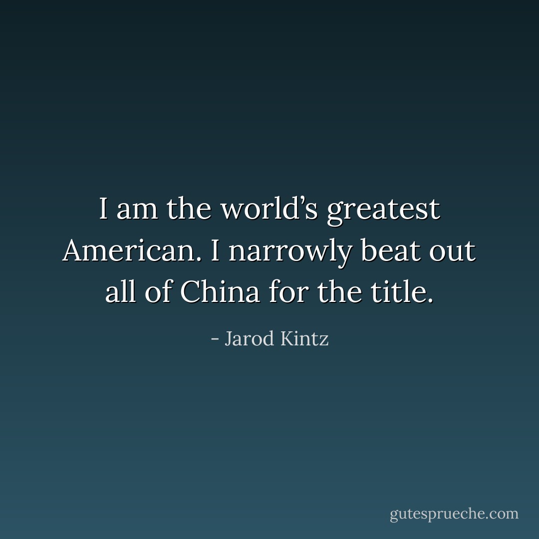 I am the world’s greatest American. I narrowly beat out all of China for the title. - Jarod Kintz