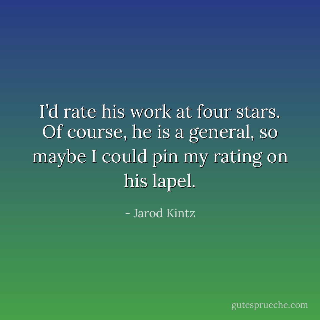 I’d rate his work at four stars. Of course, he is a general, so maybe I could pin my rating on his lapel. - Jarod Kintz