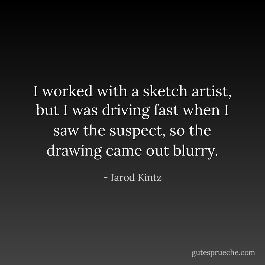 I worked with a sketch artist, but I was driving fast when I saw the suspect, so the drawing came out blurry. - Jarod Kintz