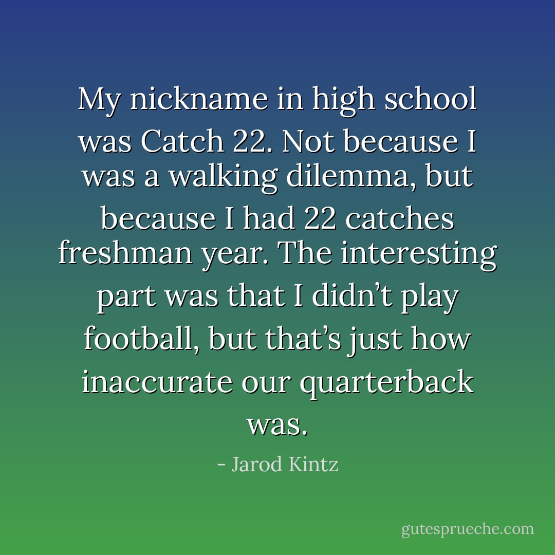 My nickname in high school was Catch 22. Not because I was a walking dilemma, but because I had 22 catches freshman year. The interesting part was that I didn’t play football, but that’s just how inaccurate our quarterback was. - Jarod Kintz