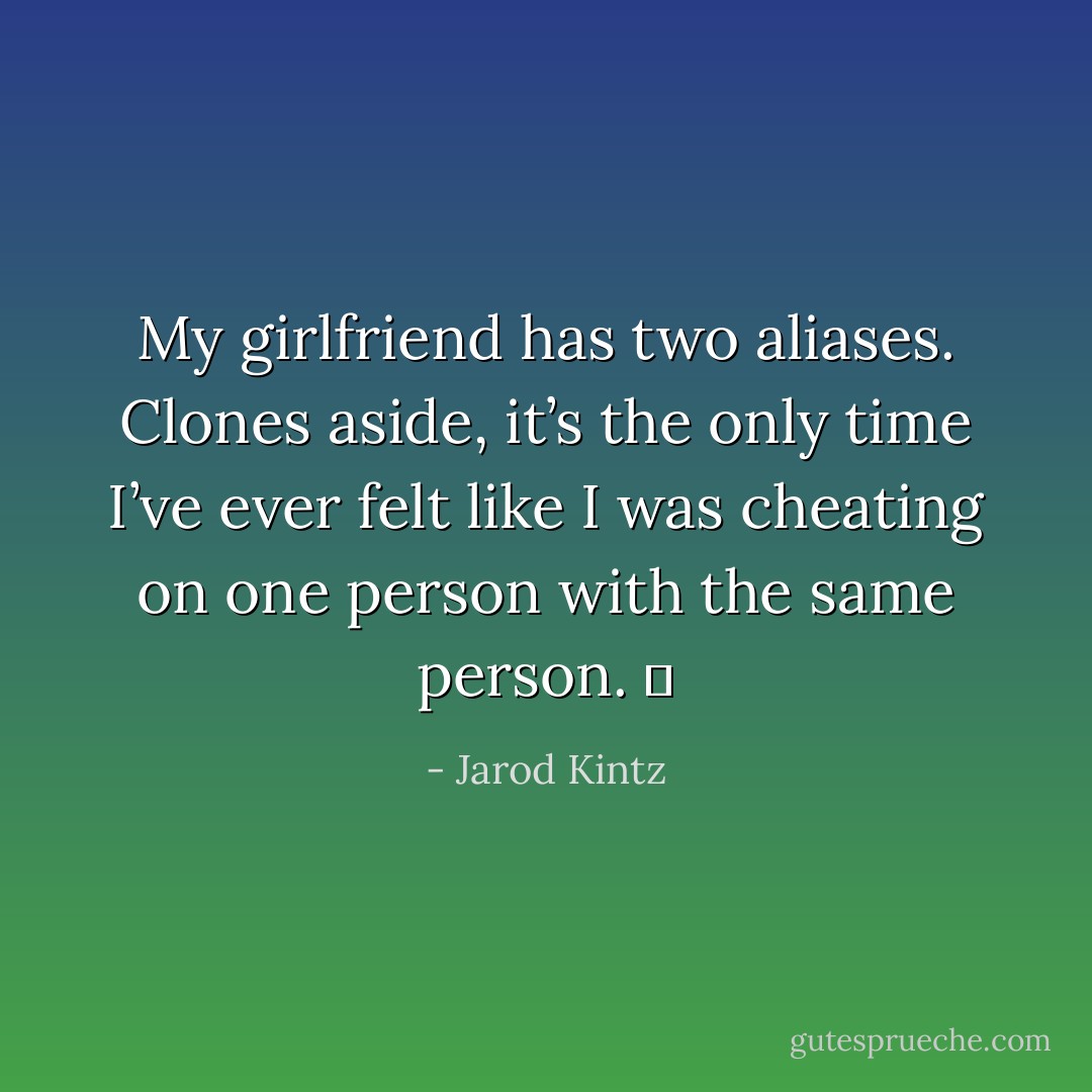 My girlfriend has two aliases. Clones aside, it’s the only time I’ve ever felt like I was cheating on one person with the same person.   - Jarod Kintz