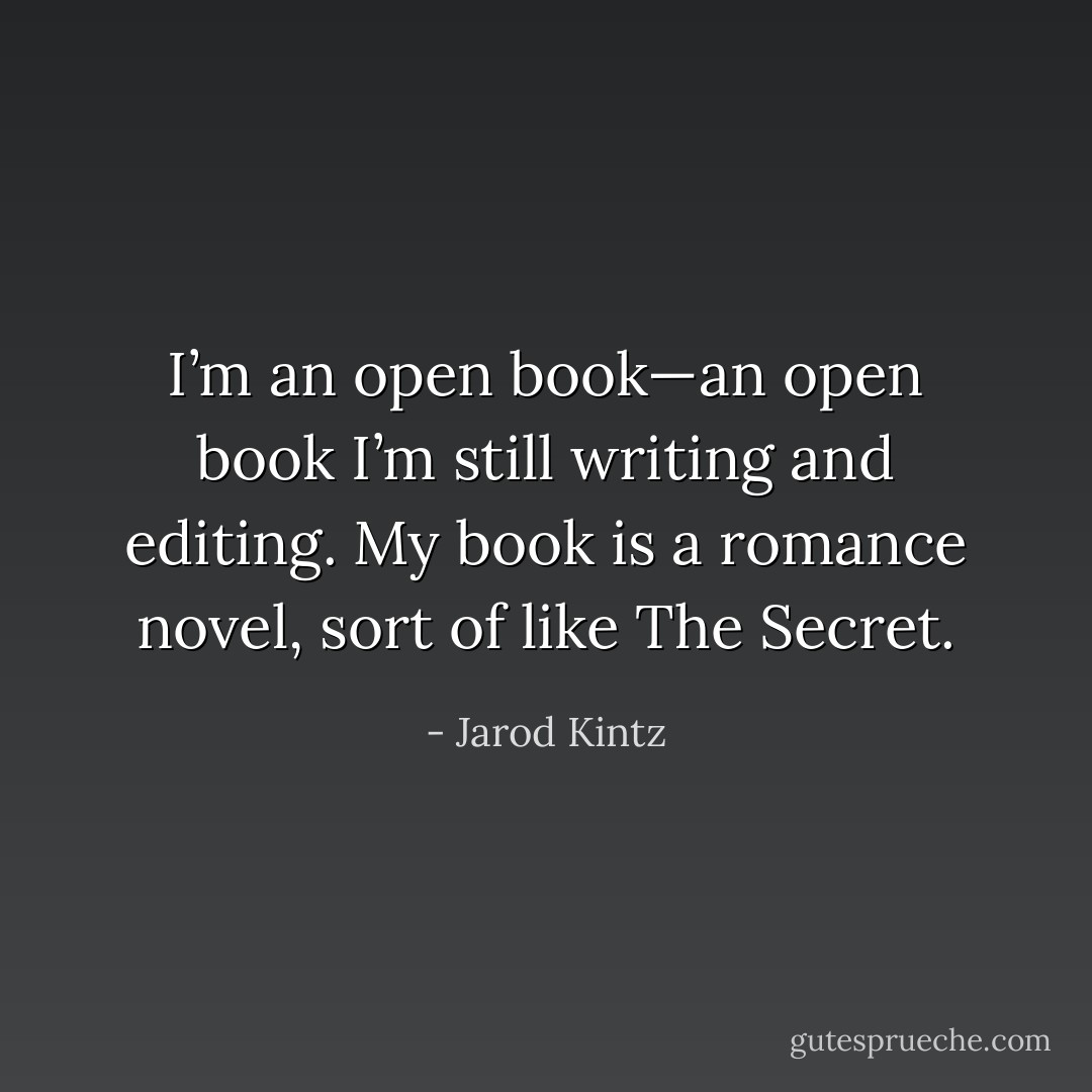 I’m an open book—an open book I’m still writing and editing. My book is a romance novel, sort of like The Secret. - Jarod Kintz