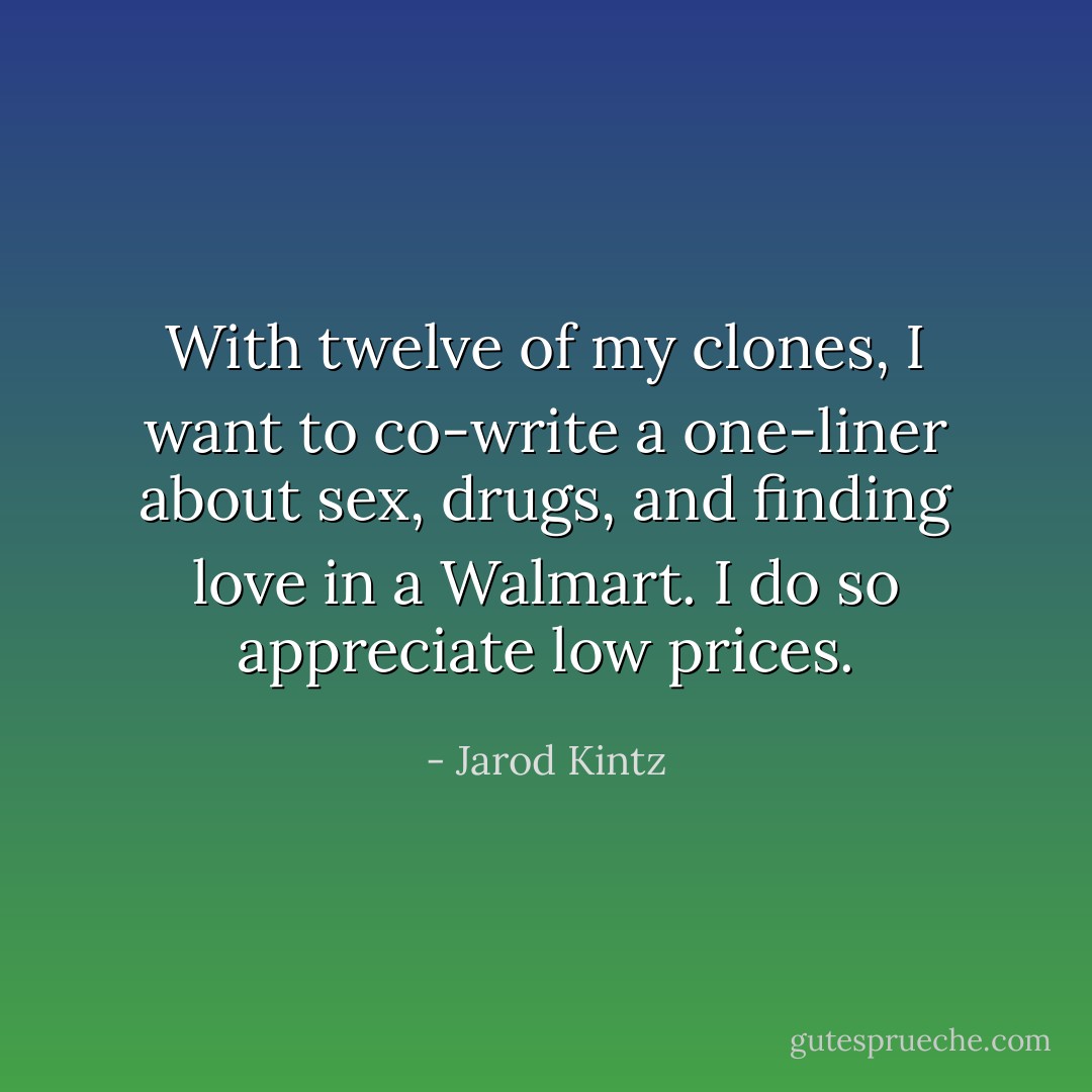 With twelve of my clones, I want to co-write a one-liner about sex, drugs, and finding love in a Walmart. I do so appreciate low prices. - Jarod Kintz