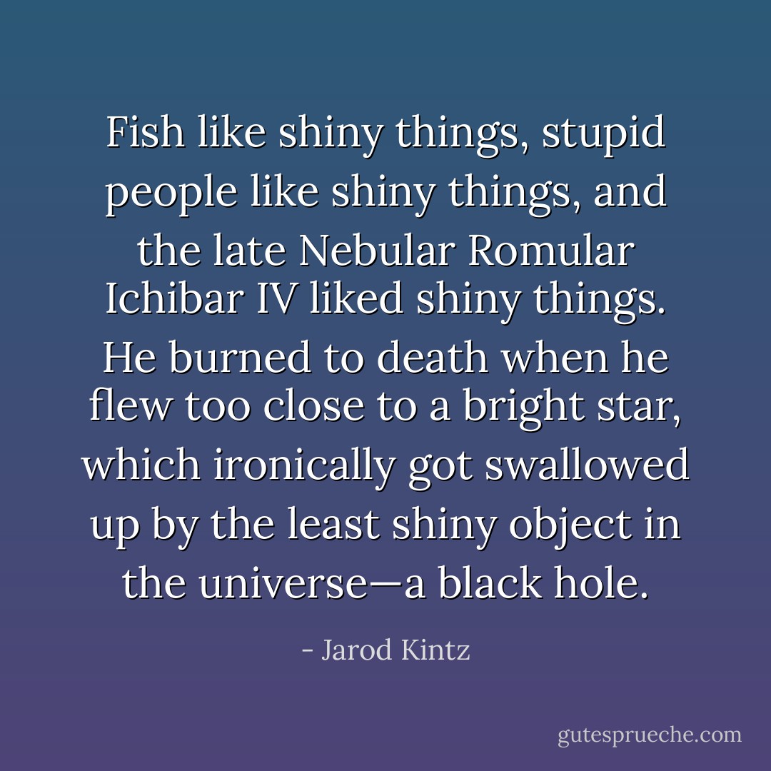 Fish like shiny things, stupid people like shiny things, and the late Nebular Romular Ichibar IV liked shiny things. He burned to death when he flew too close to a bright star, which ironically got swallowed up by the least shiny object in the universe—a black hole. - Jarod Kintz