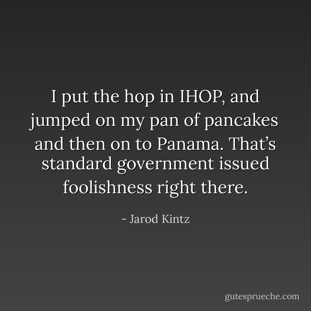I put the hop in IHOP, and jumped on my pan of pancakes and then on to Panama. That’s standard government issued foolishness right there. - Jarod Kintz