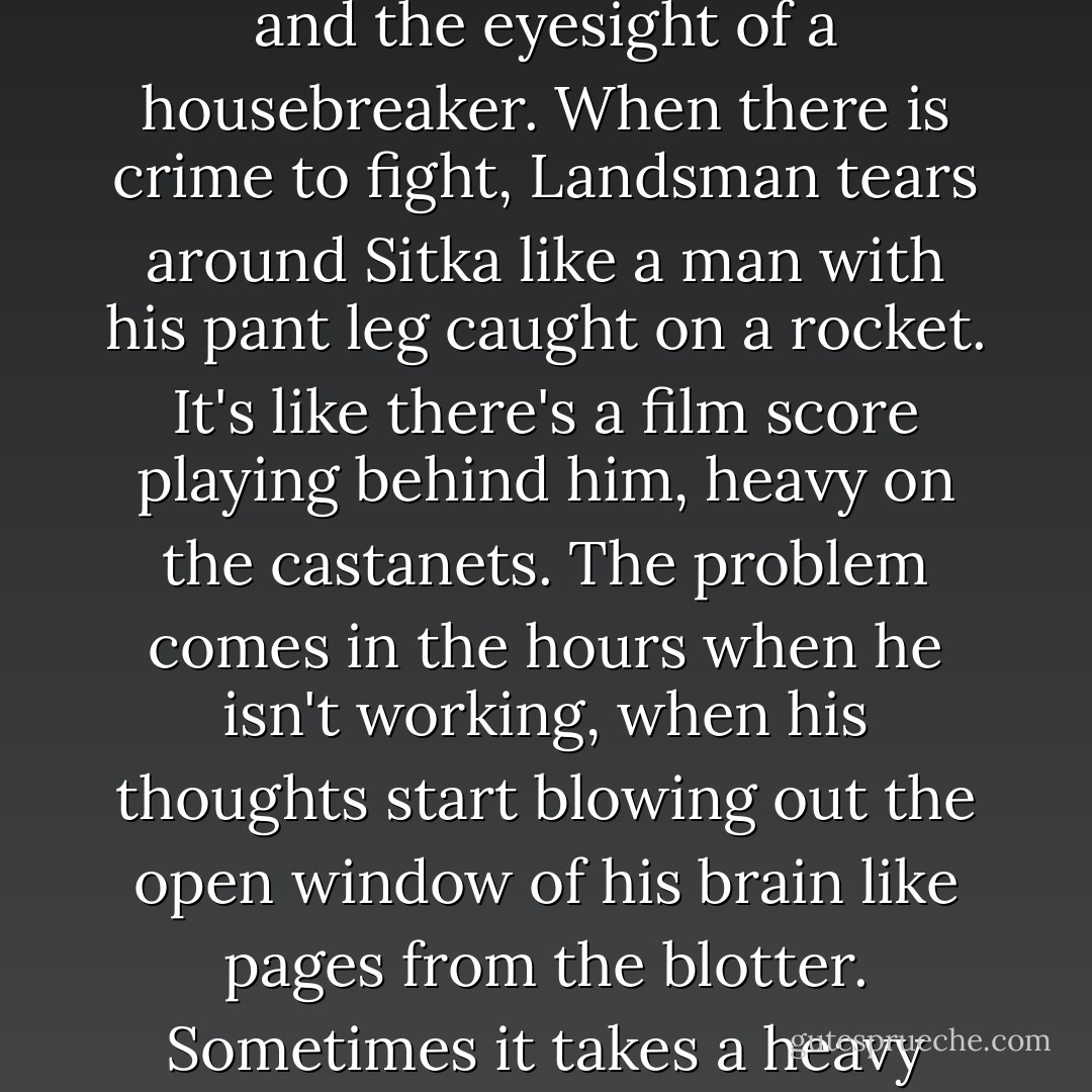 He has the memory of a convict, the balls of a fireman, and the eyesight of a housebreaker. When there is crime to fight, Landsman tears around Sitka like a man with his pant leg caught on a rocket. It's like there's a film score playing behind him, heavy on the castanets. The problem comes in the hours when he isn't working, when his thoughts start blowing out the open window of his brain like pages from the blotter. Sometimes it takes a heavy paperweight to pin them down. - Michael Chabon