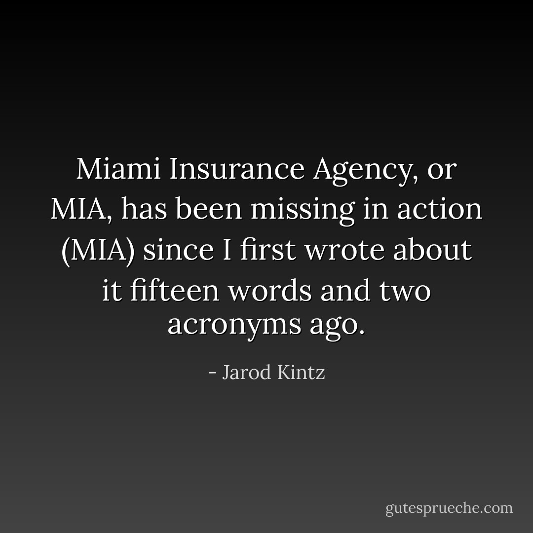 Miami Insurance Agency, or MIA, has been missing in action (MIA) since I first wrote about it fifteen words and two acronyms ago. - Jarod Kintz