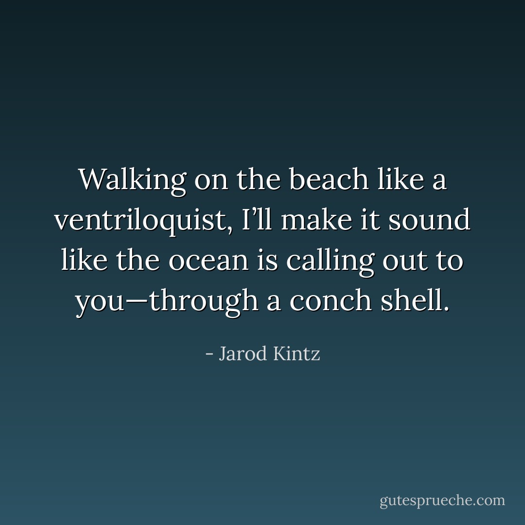 Walking on the beach like a ventriloquist, I’ll make it sound like the ocean is calling out to you—through a conch shell. - Jarod Kintz