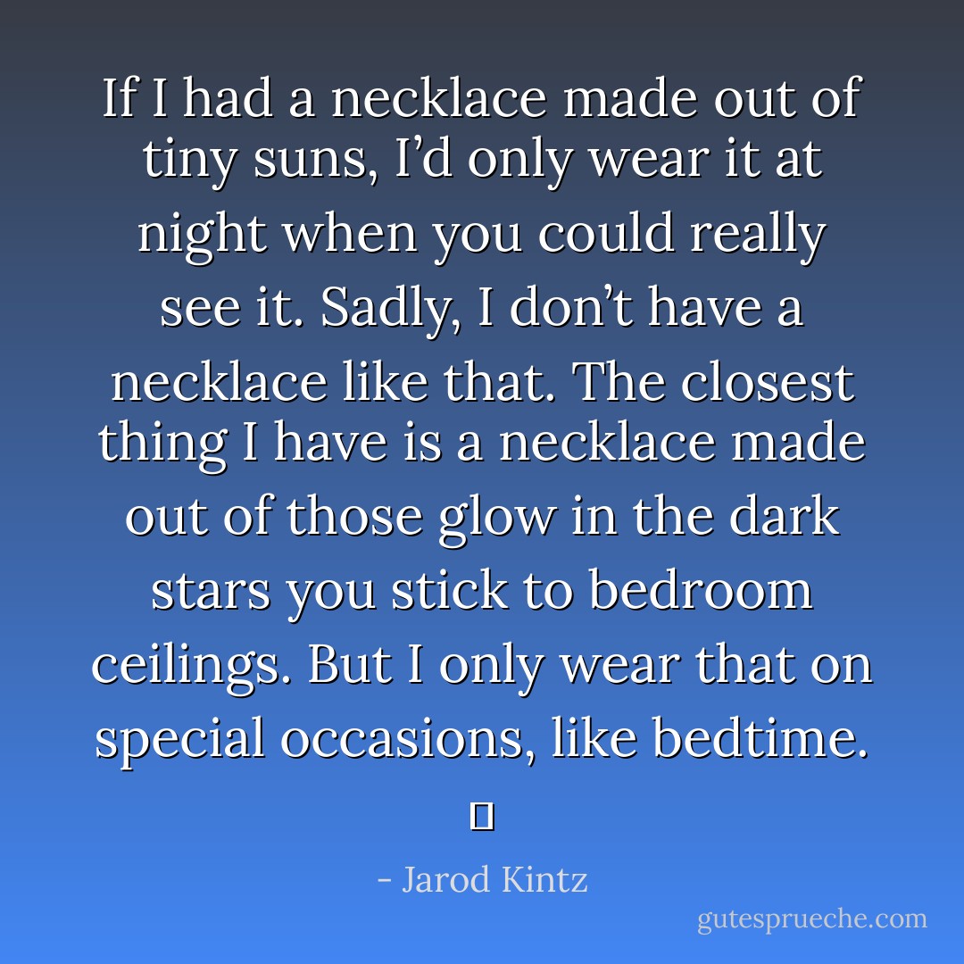 If I had a necklace made out of tiny suns, I’d only wear it at night when you could really see it. Sadly, I don’t have a necklace like that. The closest thing I have is a necklace made out of those glow in the dark stars you stick to bedroom ceilings. But I only wear that on special occasions, like bedtime.   - Jarod Kintz