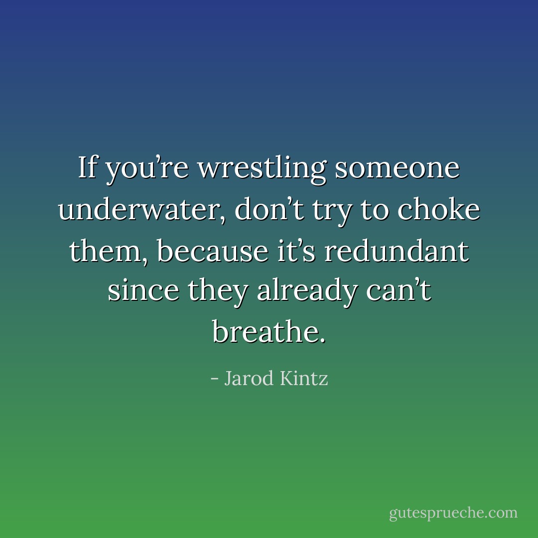 If you’re wrestling someone underwater, don’t try to choke them, because it’s redundant since they already can’t breathe. - Jarod Kintz