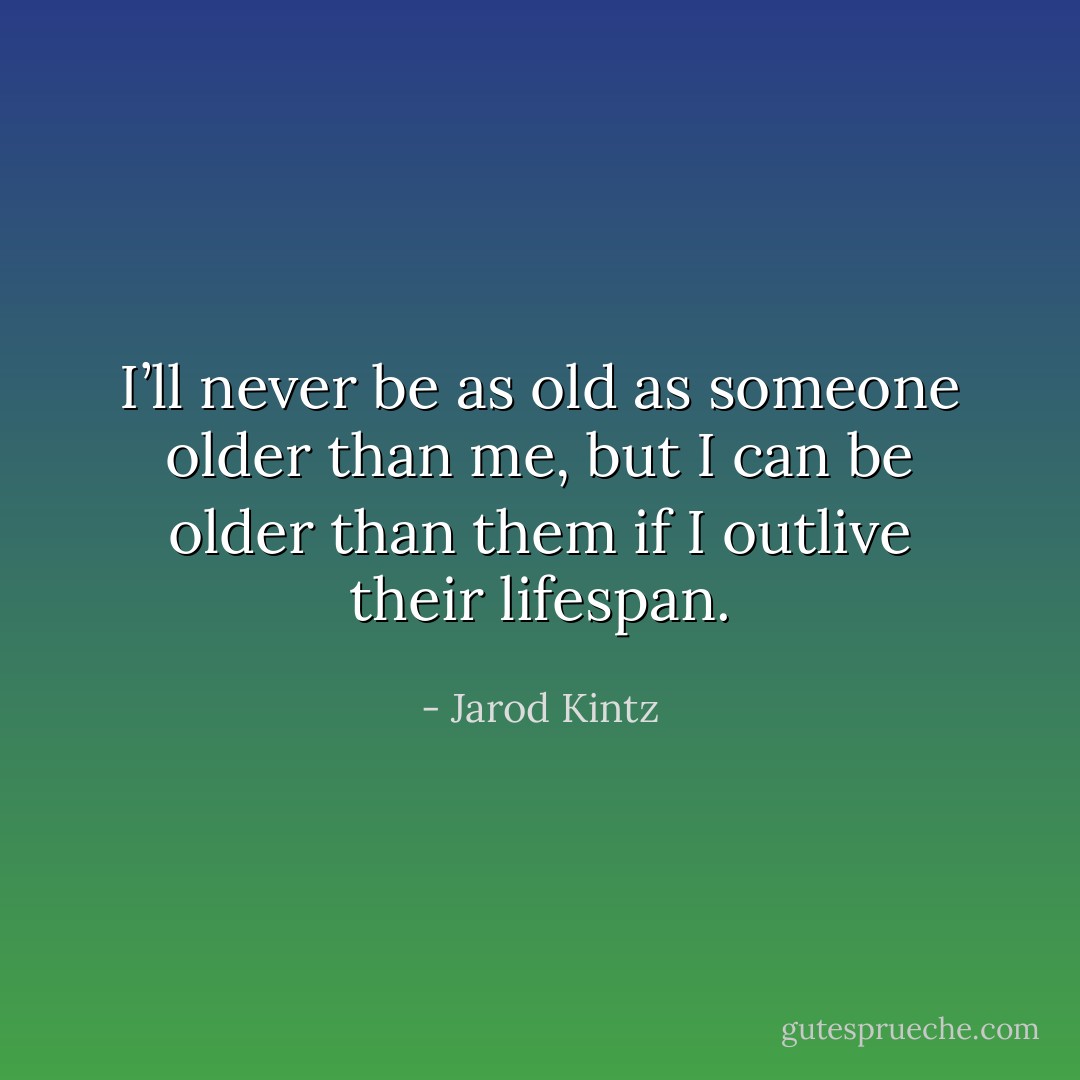 I’ll never be as old as someone older than me, but I can be older than them if I outlive their lifespan. - Jarod Kintz
