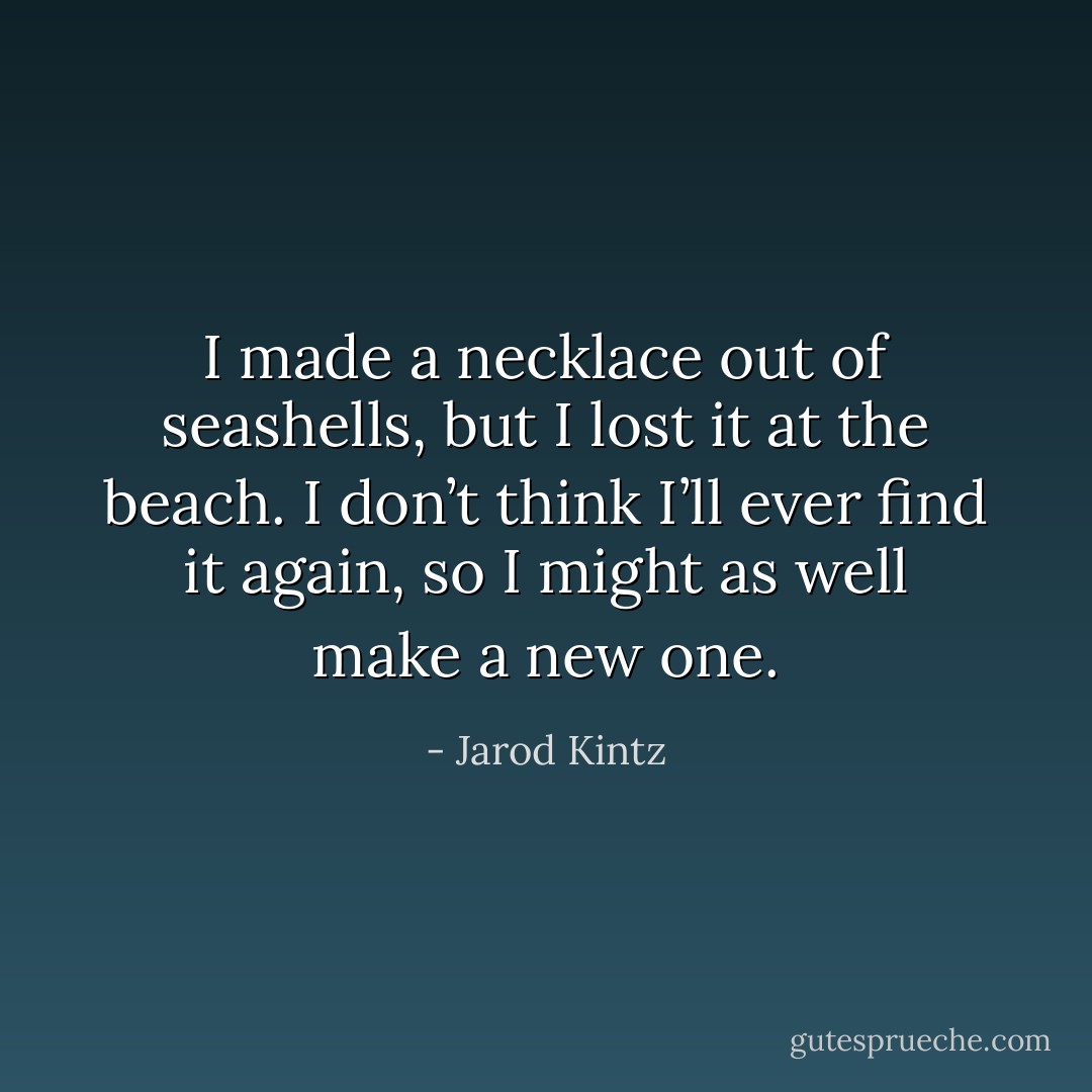 I made a necklace out of seashells, but I lost it at the beach. I don’t think I’ll ever find it again, so I might as well make a new one. - Jarod Kintz