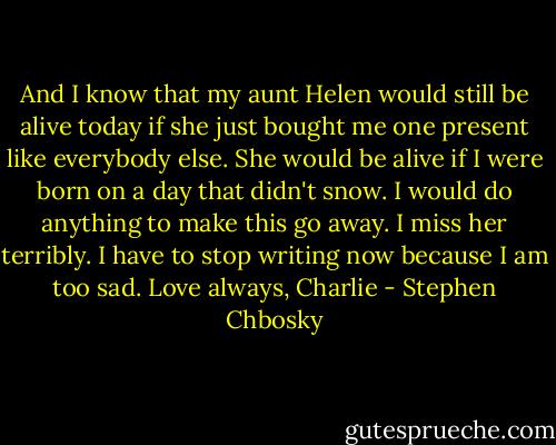And I know that my aunt Helen would still be alive today if she just bought me one present like everybody else. She would be alive if I were born on a day that didn't snow. I would do anything to make this go away. I miss her terribly. I have to stop writing now because I am too sad. Love always, Charlie - Stephen Chbosky