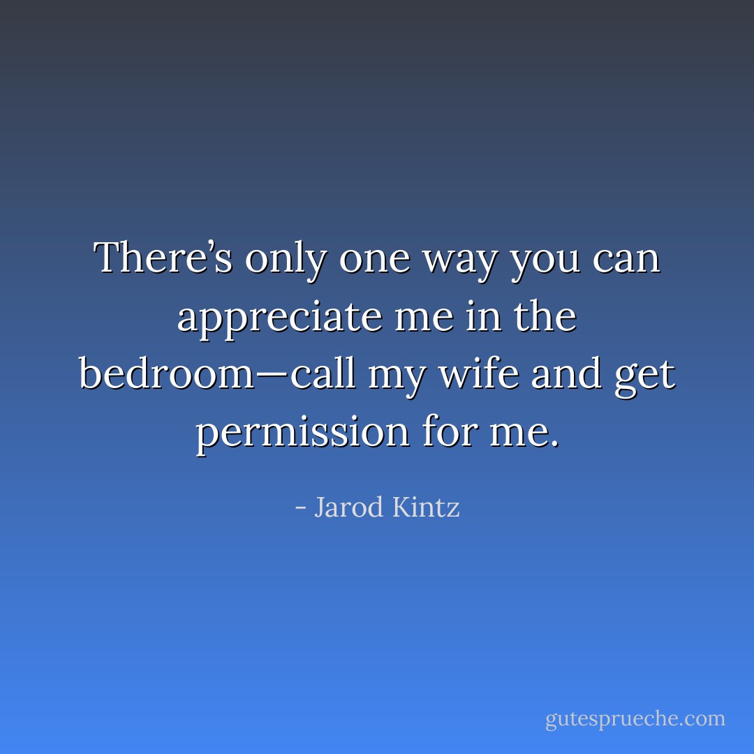 There’s only one way you can appreciate me in the bedroom—call my wife and get permission for me. - Jarod Kintz
