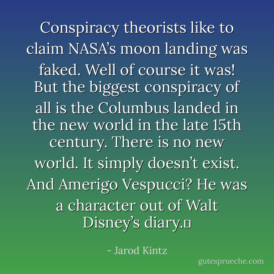 Conspiracy theorists like to claim NASA’s moon landing was faked. Well of course it was! But the biggest conspiracy of all is the Columbus landed in the new world in the late 15th century. There is no new world. It simply doesn’t exist. And Amerigo Vespucci? He was a character out of Walt Disney’s diary.  - Jarod Kintz