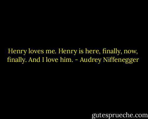 Henry loves me. Henry is here, finally, now, finally. And I love him. - Audrey Niffenegger