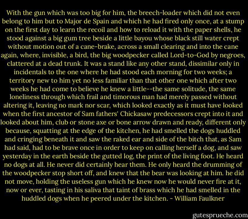 With the gun which was too big for him, the breech-loader which did not even belong to him but to Major de Spain and which he had fired only once, at a stump on the first day to learn the recoil and how to reload it with the paper shells, he stood against a big gum tree beside a little bayou whose black still water crept without motion out of a cane-brake, across a small clearing and into the cane again, where, invisible, a bird, the big woodpecker called Lord-to-God by negroes, clattered at a dead trunk. It was a stand like any other stand, dissimilar only in incidentals to the one where he had stood each morning for two weeks; a territory new to him yet no less familiar than that other one which after two weeks he had come to believe he knew a little--the same solitude, the same loneliness through which frail and timorous man had merely passed without altering it, leaving no mark nor scar, which looked exactly as it must have looked when the first ancestor of Sam fathers' Chickasaw predecessors crept into it and looked about him, club or stone axe or bone arrow drawn and ready, different only because, squatting at the edge of the kitchen, he had smelled the dogs huddled and cringing beneath it and saw the raked ear and side of the bitch that, as Sam had said, had to be brave once in order to keep on calling herself a dog, and saw yesterday in the earth beside the gutted log, the print of the living foot. He heard no dogs at all. He never did certainly hear them. He only heard the drumming of the woodpecker stop short off, and knew that the bear was looking at him. he did not move, holding the useless gun which he knew now he would never fire at it, now or ever, tasting in his saliva that taint of brass which he had smelled in the huddled dogs when he peered under the kitchen. - William Faulkner