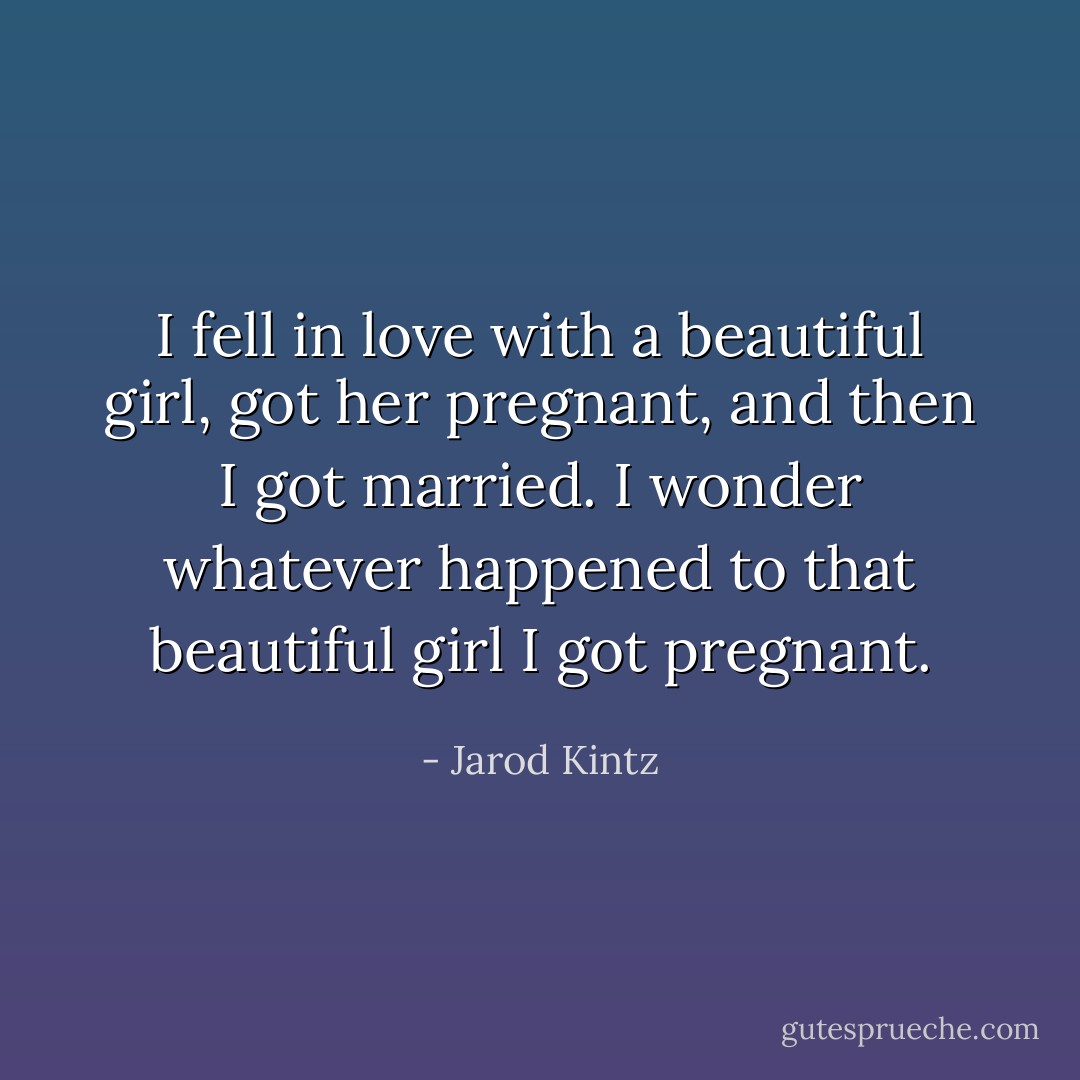 I fell in love with a beautiful girl, got her pregnant, and then I got married. I wonder whatever happened to that beautiful girl I got pregnant. - Jarod Kintz
