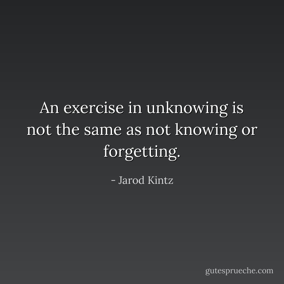 An exercise in unknowing is not the same as not knowing or forgetting. - Jarod Kintz