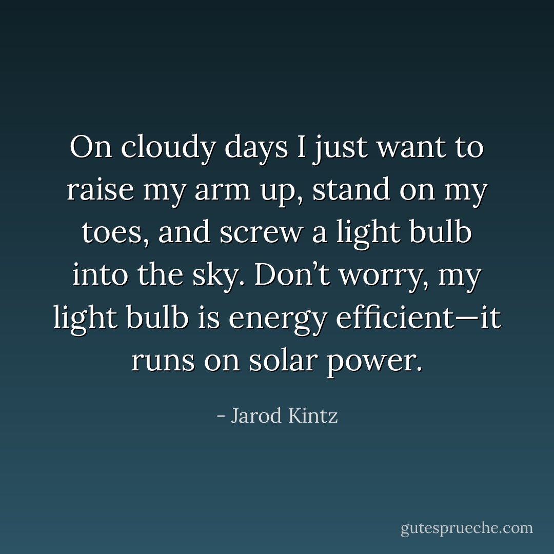 On cloudy days I just want to raise my arm up, stand on my toes, and screw a light bulb into the sky. Don’t worry, my light bulb is energy efficient—it runs on solar power. - Jarod Kintz