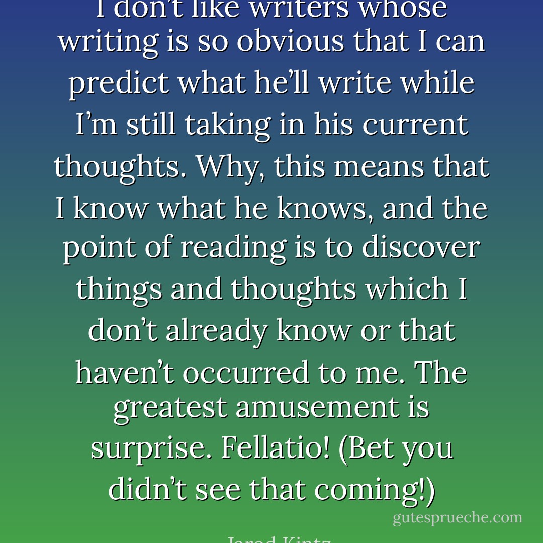 I don’t like writers whose writing is so obvious that I can predict what he’ll write while I’m still taking in his current thoughts. Why, this means that I know what he knows, and the point of reading is to discover things and thoughts which I don’t already know or that haven’t occurred to me. The greatest amusement is surprise. Fellatio! (Bet you didn’t see that coming!) - Jarod Kintz