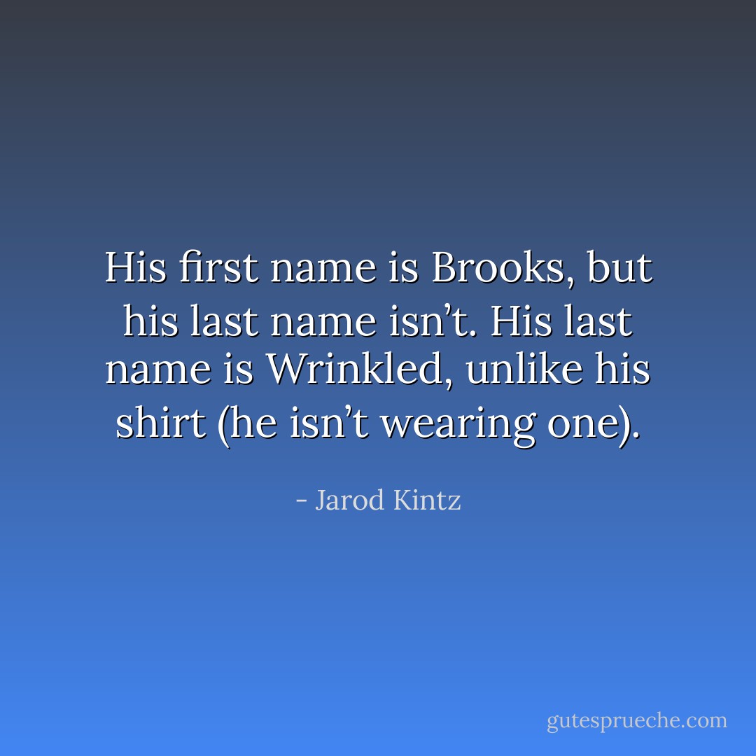 His first name is Brooks, but his last name isn’t. His last name is Wrinkled, unlike his shirt (he isn’t wearing one). - Jarod Kintz