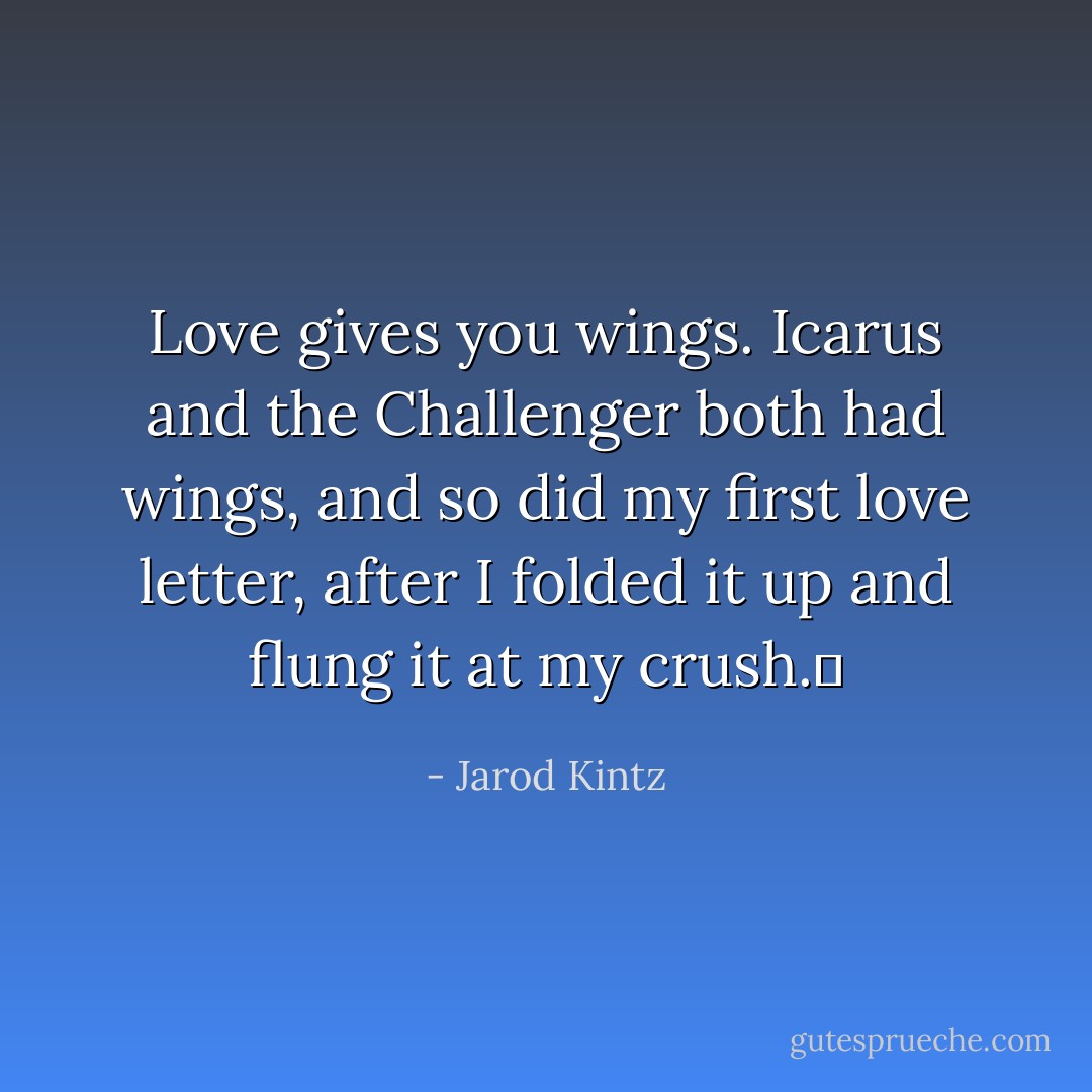 Love gives you wings. Icarus and the Challenger both had wings, and so did my first love letter, after I folded it up and flung it at my crush.  - Jarod Kintz