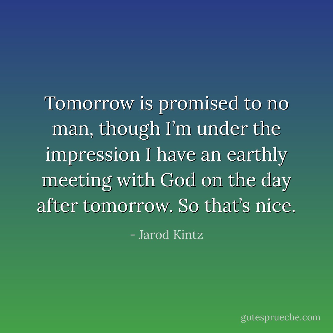 Tomorrow is promised to no man, though I’m under the impression I have an earthly meeting with God on the day after tomorrow. So that’s nice. - Jarod Kintz