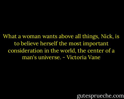 What a woman wants above all things, Nick, is to believe herself the most important consideration in the world, the center of a man's universe. - Victoria Vane