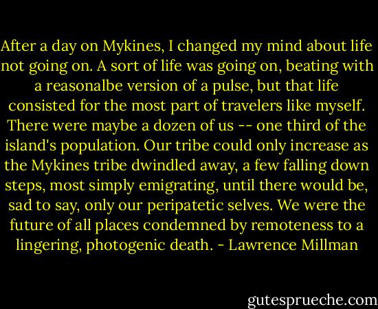 After a day on Mykines, I changed my mind about life not going on. A sort of life was going on, beating with a reasonalbe version of a pulse, but that life consisted for the most part of travelers like myself. There were maybe a dozen of us -- one third of the island's population. Our tribe could only increase as the Mykines tribe dwindled away, a few falling down steps, most simply emigrating, until there would be, sad to say, only our peripatetic selves. We were the future of all places condemned by remoteness to a lingering, photogenic death. - Lawrence Millman