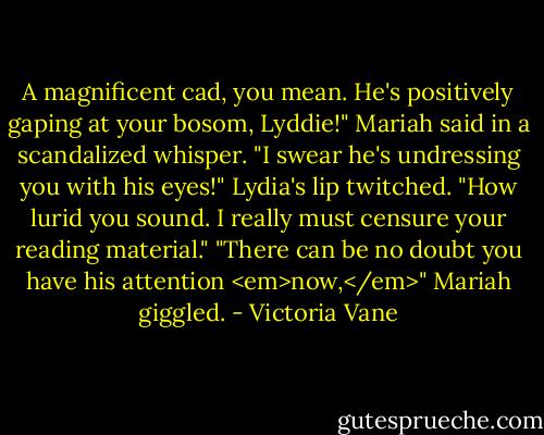 A magnificent cad, you mean. He's positively gaping at your bosom, Lyddie!" Mariah said in a scandalized whisper. "I swear he's undressing you with his eyes!"<br />Lydia's lip twitched. "How lurid you sound. I really must censure your reading material."<br />"There can be no doubt you have his attention <em>now,</em>" Mariah giggled. - Victoria Vane