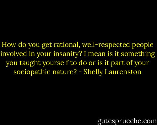 How do you get rational, well-respected people involved in your insanity? I mean is it something you taught yourself to do or is it part of your sociopathic nature? - Shelly Laurenston