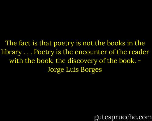 The fact is that poetry is not the books in the library . . . Poetry is the encounter of the reader with the book, the discovery of the book. - Jorge Luis Borges