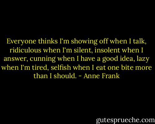 Everyone thinks I'm showing off when I talk, ridiculous when I'm silent, insolent when I answer, cunning when I have a good idea, lazy when I'm tired, selfish when I eat one bite more than I should. - Anne Frank