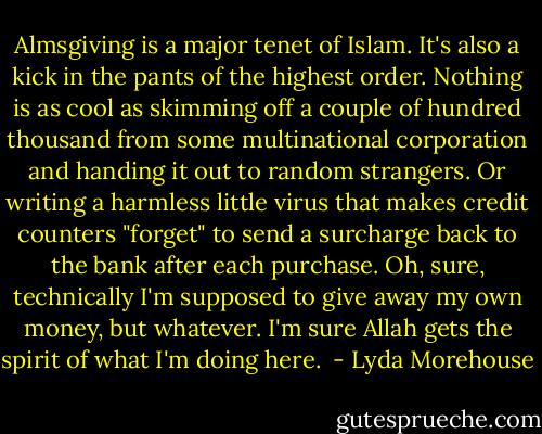 Almsgiving is a major tenet of Islam. It's also a kick in the pants of the highest order. Nothing is as cool as skimming off a couple of hundred thousand from some multinational corporation and handing it out to random strangers. Or writing a harmless little virus that makes credit counters "forget" to send a surcharge back to the bank after each purchase. Oh, sure, technically I'm supposed to give away my own money, but whatever. I'm sure Allah gets the spirit of what I'm doing here.  - Lyda Morehouse