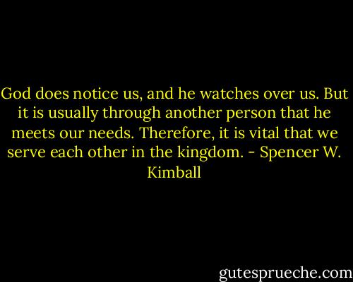 God does notice us, and he watches over us. But it is usually through another person that he meets our needs. Therefore, it is vital that we serve each other in the kingdom. - Spencer W. Kimball