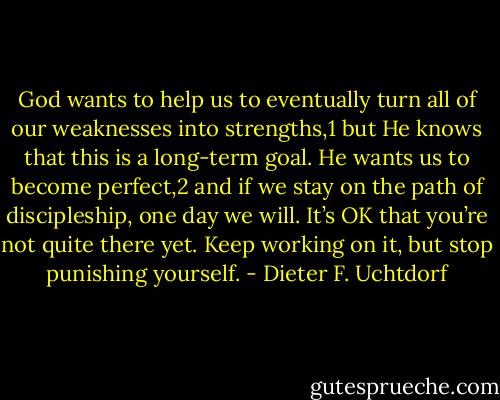 God wants to help us to eventually turn all of our weaknesses into strengths,1 but He knows that this is a long-term goal. He wants us to become perfect,2 and if we stay on the path of discipleship, one day we will. It’s OK that you’re not quite there yet. Keep working on it, but stop punishing yourself. - Dieter F. Uchtdorf