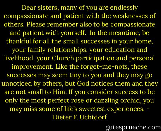 Dear sisters, many of you are endlessly compassionate and patient with the weaknesses of others. Please remember also to be compassionate and patient with yourself.<br /><br />In the meantime, be thankful for all the small successes in your home, your family relationships, your education and livelihood, your Church participation and personal improvement. Like the forget-me-nots, these successes may seem tiny to you and they may go unnoticed by others, but God notices them and they are not small to Him. If you consider success to be only the most perfect rose or dazzling orchid, you may miss some of life’s sweetest experiences. - Dieter F. Uchtdorf
