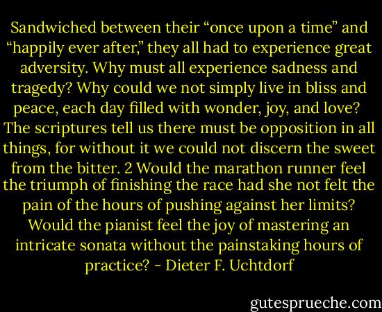Sandwiched between their “once upon a time” and “happily ever after,” they all had to experience great adversity. Why must all experience sadness and tragedy? Why could we not simply live in bliss and peace, each day filled with wonder, joy, and love?<br /><br />The scriptures tell us there must be opposition in all things, for without it we could not discern the sweet from the bitter. 2 Would the marathon runner feel the triumph of finishing the race had she not felt the pain of the hours of pushing against her limits? Would the pianist feel the joy of mastering an intricate sonata without the painstaking hours of practice? - Dieter F. Uchtdorf