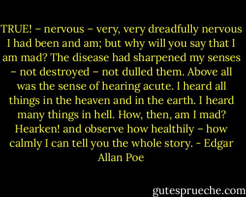 TRUE! – nervous – very, very dreadfully nervous I had been and am; but why will you say that I am mad? The disease had sharpened my senses – not destroyed – not dulled them. Above all was the sense of hearing acute. I heard all things in the heaven and in the earth. I heard many things in hell. How, then, am I mad? Hearken! and observe how healthily – how calmly I can tell you the whole story. - Edgar Allan Poe