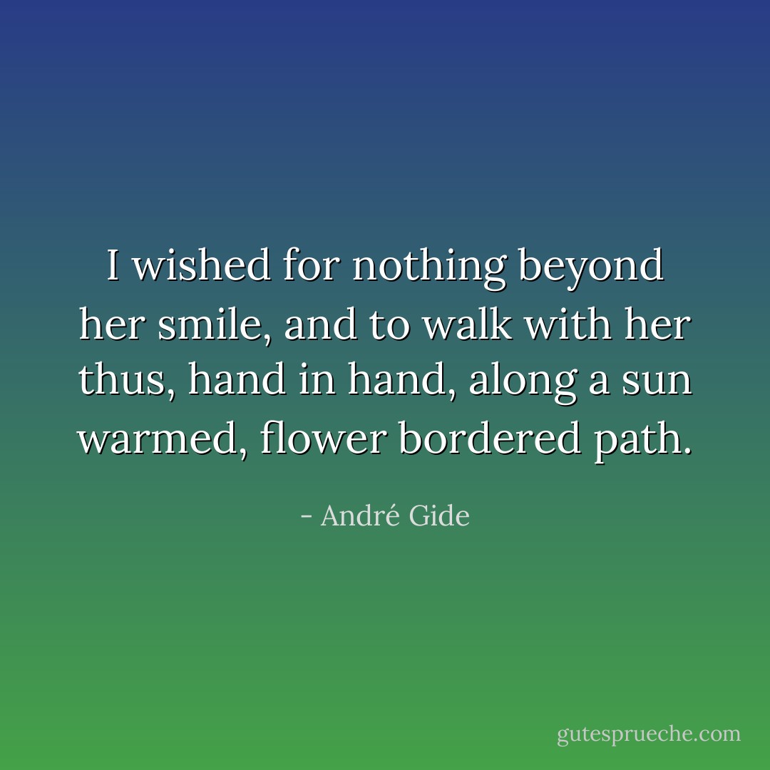 I wished for nothing beyond her smile, and to walk with her thus, hand in hand, along a sun warmed, flower bordered path. - André Gide