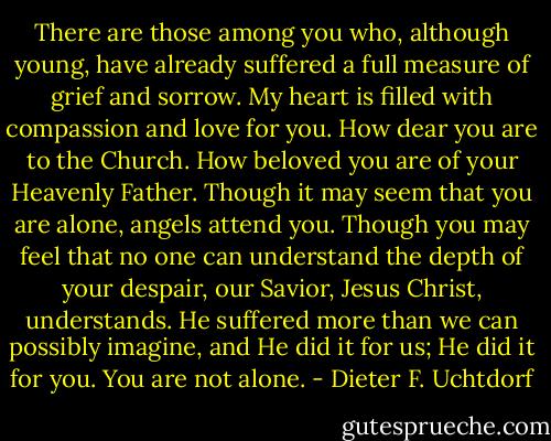 There are those among you who, although young, have already suffered a full measure of grief and sorrow. My heart is filled with compassion and love for you. How dear you are to the Church. How beloved you are of your Heavenly Father. Though it may seem that you are alone, angels attend you. Though you may feel that no one can understand the depth of your despair, our Savior, Jesus Christ, understands. He suffered more than we can possibly imagine, and He did it for us; He did it for you. You are not alone. - Dieter F. Uchtdorf