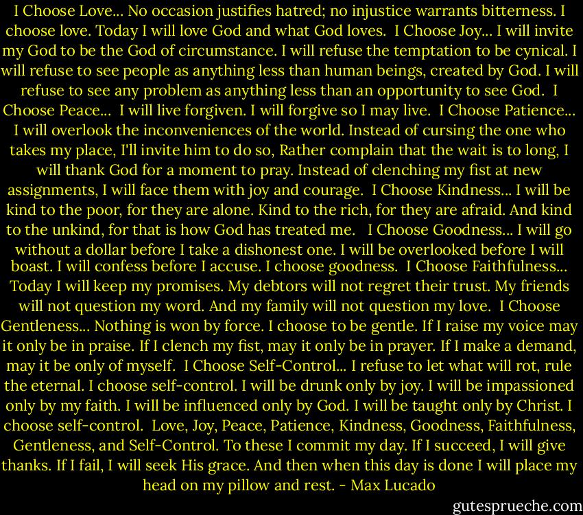 I Choose Love...<br />No occasion justifies hatred; no injustice warrants bitterness. I choose love. Today I will love God and what God loves.<br /><br />I Choose Joy...<br />I will invite my God to be the God of circumstance. I will refuse the temptation to be cynical. I will refuse to see people as anything less than human beings, created by God. I will refuse to see any problem as anything less than an opportunity to see God.<br /><br />I Choose Peace... <br />I will live forgiven. I will forgive so I may live.<br /><br />I Choose Patience...<br />I will overlook the inconveniences of the world. Instead of cursing the one who takes my place, I'll invite him to do so, Rather complain that the wait is to long, I will thank God for a moment to pray. Instead of clenching my fist at new assignments, I will face them with joy and courage.<br /><br />I Choose Kindness...<br />I will be kind to the poor, for they are alone. Kind to the rich, for they are afraid. And kind to the unkind, for that is how God has treated me. <br /><br />I Choose Goodness...<br />I will go without a dollar before I take a dishonest one. I will be overlooked before I will boast. I will confess before I accuse. I choose goodness.<br /><br />I Choose Faithfulness...<br />Today I will keep my promises. My debtors will not regret their trust. My friends will not question my word. And my family will not question my love.<br /><br />I Choose Gentleness...<br />Nothing is won by force. I choose to be gentle. If I raise my voice may it only be in praise. If I clench my fist, may it only be in prayer. If I make a demand, may it be only of myself.<br /><br />I Choose Self-Control...<br />I refuse to let what will rot, rule the eternal. I choose self-control. I will be drunk only by joy. I will be impassioned only by my faith. I will be influenced only by God. I will be taught only by Christ. I choose self-control.<br /><br />Love, Joy, Peace, Patience, Kindness, Goodness, Faithfulness, Gentleness, and Self-Control. To these I commit my day. If I succeed, I will give thanks. If I fail, I will seek His grace. And then when this day is done I will place my head on my pillow and rest. - Max Lucado