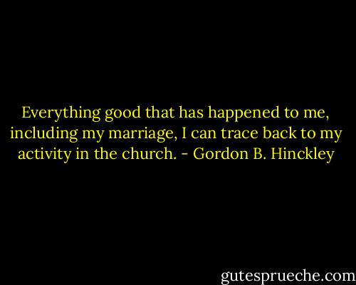 Everything good that has happened to me, including my marriage, I can trace back to my activity in the church. - Gordon B. Hinckley