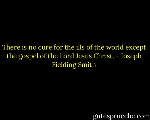 There is no cure for the ills of the world except the gospel of the Lord Jesus Christ. - Joseph Fielding Smith