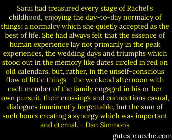 Sarai had treasured every stage of Rachel's childhood, enjoying the day-to-day normalcy of things; a normalcy which she quietly accepted as the best of life. She had always felt that the essence of human experience lay not primarily in the peak experiences, the wedding days and triumphs which stood out in the memory like dates circled in red on old calendars, but, rather, in the unself-conscious flow of little things - the weekend afternoon with each member of the family engaged in his or her own pursuit, their crossings and connections casual, dialogues imminently forgettable, but the sum of such hours creating a synergy which was important and eternal. - Dan Simmons