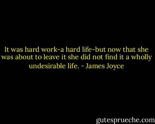 It was hard work-a hard life-but now that she was about to leave it she did not find it a wholly undesirable life. - James Joyce