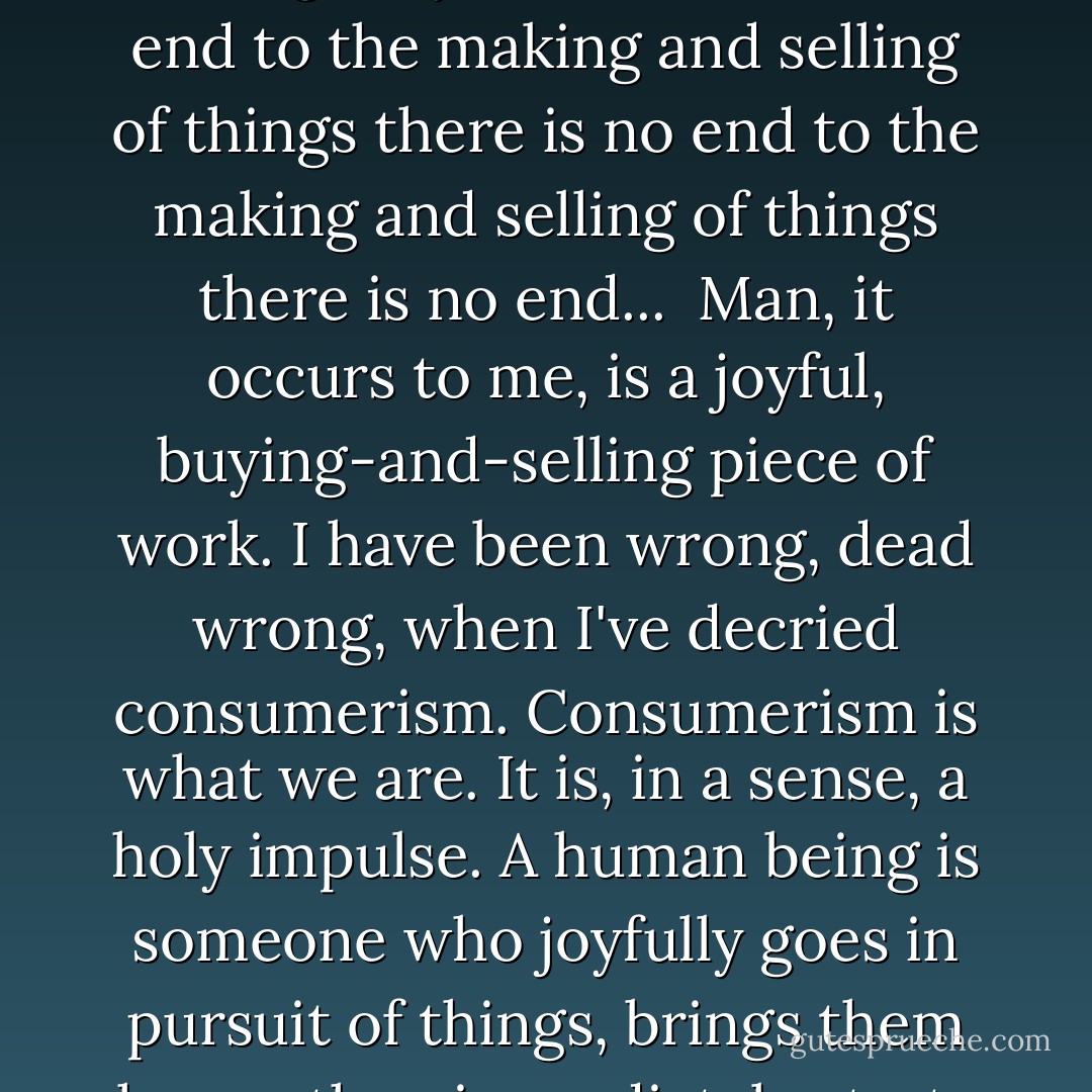 As I walk through, a kind of amazed mantra starts running through my head: <i>There is no end to the making and selling of things there is no end to the making and selling of things there is no end...</i><br /><br />Man, it occurs to me, is a joyful, buying-and-selling piece of work. I have been wrong, dead wrong, when I've decried consumerism. Consumerism is what we are. It is, in a sense, a holy impulse. A human being is someone who joyfully goes in pursuit of things, brings them home, then immediately starts planning how to get more. - George Saunders