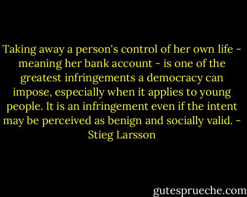 Taking away a person's control of her own life - meaning her bank account - is one of the greatest infringements a democracy can impose, especially when it applies to young people. It is an infringement even if the intent may be perceived as benign and socially valid. - Stieg Larsson