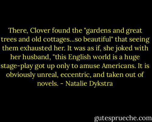 There, Clover found the "gardens and great trees and old cottages...so beautiful" that seeing them exhausted her. It was as if, she joked with her husband, "this English world is a huge stage-play got up only to amuse Americans. It is obviously unreal, eccentric, and taken out of novels. - Natalie Dykstra